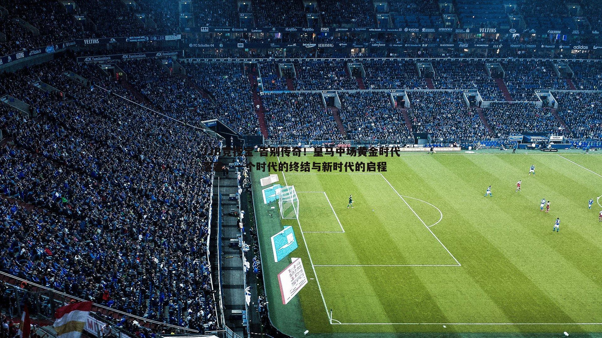 告别传奇!皇马中场黄金时代落幕,一个时代的终结与新时代的启程