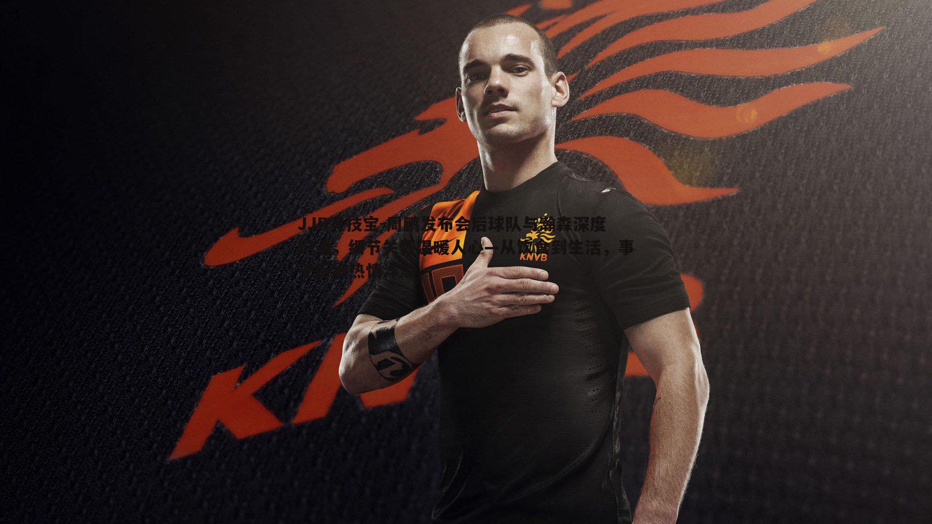 周鹏发布会后球队与瀚森深度沟通,细节关怀温暖人心—从饮食到生活,事无巨细热情洋溢